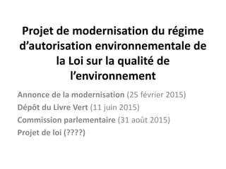 Projet de modernisation du régime
d’autorisation environnementale de
la Loi sur la qualité de
l’environnement
Annonce de la modernisation (25 février 2015)
Dépôt du Livre Vert (11 juin 2015)
Commission parlementaire (31 août 2015)
Projet de loi (????)
 