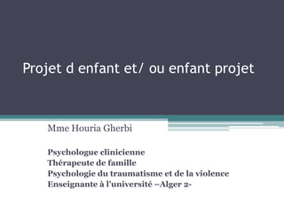 Projet d enfant et/ ou enfant projet
Mme Houria Gherbi
Psychologue clinicienne
Thérapeute de famille
Psychologie du traumatisme et de la violence
Enseignante à l’université –Alger 2-
 