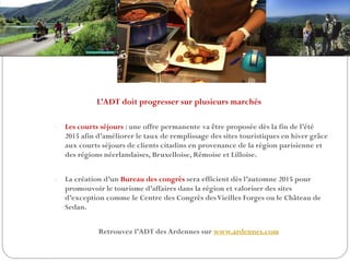 L’ADT doit progresser sur plusieurs marchés
- Les courts séjours : une offre permanente va être proposée dès la fin de l’été
2015 afin d’améliorer le taux de remplissage des sites touristiques en hiver grâce
aux courts séjours de clients citadins en provenance de la région parisienne et
des régions néerlandaises, Bruxelloise, Rémoise et Lilloise.
- La création d’un Bureau des congrès sera efficient dès l’automne 2015 pour
promouvoir le tourisme d’affaires dans la région et valoriser des sites
d’exception comme le Centre des Congrès desVieilles Forges ou le Château de
Sedan.
Retrouvez l’ADT des Ardennes sur www.ardennes.com
 