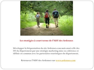 Les stratégies à court terme de l’ADT des Ardennes
Développer la fréquentation du site Ardennes.com mais aussi celle des
OT du département par une stratégie marketing mise en cohérence et
définie en commun avec les partenaires touristiques du département.
Retrouvez l’ADT des Ardennes sur www.ardennes.com
 