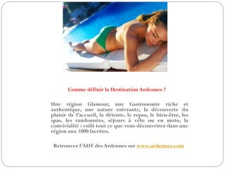 - Comme définir la Destination Ardennes ?
Une région Glamour, une Gastronomie riche et
authentique, une nature enivrante, la découverte du
plaisir de l’accueil, la détente, le repos, le bien-être, les
spas, les randonnées, séjours à vélo ou en moto, la
convivialité : voilà tout ce que vous découvrirez dans une
région aux 1000 facettes.
Retrouvez l’ADT des Ardennes sur www.ardennes.com
 