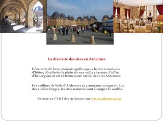 La diversité des sites en Ardennes
Hôtellerie de luxe, manoirs, golfs, spas, chalets et maisons
d’hôtes, hôtellerie de plein air aux mille charmes : l’offre
d’hébergement est extrêmement variée dans les Ardennes.
Des collines deValle d’Ardennes au panorama unique du Lac
des vieilles Forges, les sites naturels sont à couper le souffle.
Retrouvez l’ADT des Ardennes sur www.ardennes.com
 