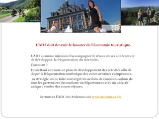 L’ADT doit devenir le booster de l’économie touristique.
- L’ADT a comme missions d’accompagner le réseau de ses adhérents et
de développer la fréquentation du territoire.
- Comment ?
- En mettant en route un plan de développement des activités afin de
doper la fréquentation touristique des zones urbaines européennes.
- La stratégie est de faire converger les actions de communications de
tous les partenaires du tourisme du département avec un objectif
unique : vendre des courts séjours.
- Retrouvez l’ADT des Ardennes sur www.ardennes.com
 