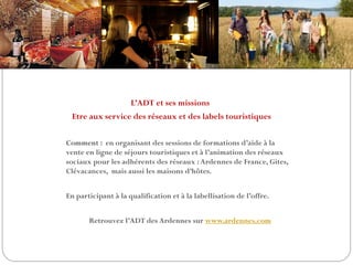 L’ADT et ses missions
Etre aux service des réseaux et des labels touristiques
Comment : en organisant des sessions de formations d’aide à la
vente en ligne de séjours touristiques et à l’animation des réseaux
sociaux pour les adhérents des réseaux :Ardennes de France, Gites,
Clévacances, mais aussi les maisons d’hôtes.
En participant à la qualification et à la labellisation de l’offre.
Retrouvez l’ADT des Ardennes sur www.ardennes.com
 
