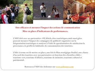 Etre efficaces et mesurer l’impact des actions de communication
Mise en place d’indicateurs de performances.
- L’ADT doit avec ses partenaires : OT, hôtels, sites touristiques, mais aussi gites
pouvoir mesurer l’impact des campagnes de publicité organisées sur la
fréquentation touristique et analyser à l’aide de questionnaires de satisfaction la
provenance, le profil, les habitudes de consommation des touristes.
- L’idée à terme est de mettre en place, une fois le Plan stratégique finalisé, une charte
d’accueil des touristes avec nos partenaires en fonction des clientèles ciblés :
tourisme vert, tourisme d’affaires, tourisme de mémoire, tourisme culturel et
patrimonial.
- Retrouvez l’ADT des Ardennes sur www.ardennes.com
 