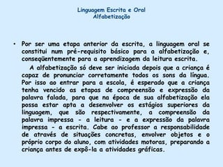 Linguagem Escrita e OralAlfabetizaçãoPor ser uma etapa anterior da escrita, a linguagem oral se constitui num pré-requisito básico para a alfabetização e, conseqüentemente para a aprendizagem da leitura escrita.      A alfabetização só deve ser iniciada depois que a criança é capaz de pronunciar corretamente todos os sons da língua. Por isso ao entrar para a escola, é esperado que a criança tenha vencido as etapas de compreensão e expressão da palavra falada, para que na época de sua alfabetização ela possa estar apta a desenvolver os estágios superiores da linguagem, que são respectivamente, a compreensão da palavra impressa - a leitura - e a expressão da palavra impressa - a escrita. Cabe ao professor a responsabilidade de através de situações concretas, envolver objetos e o próprio corpo do aluno, com atividades motoras, preparando a criança antes de expô-la a atividades gráficas.