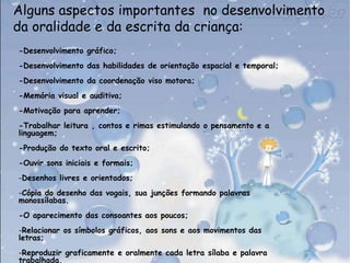 Alguns aspectos importantes  no desenvolvimento da oralidade e da escrita da criança:-Desenvolvimento gráfico;-Desenvolvimento das habilidades de orientação espacial e temporal;-Desenvolvimento da coordenação viso motora;-Memória visual e auditiva;-Motivação para aprender; -Trabalhar leitura , contos e rimas estimulando o pensamento e a linguagem;-Produção do texto oral e escrito;-Ouvir sons iniciais e formais;Desenhos livres e orientados;