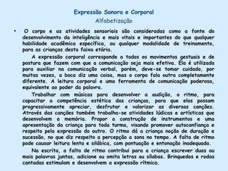 Expressão Plástica – AlfabetizaçãoDevemos dar oportunidades para que as crianças se sintam  úteis, pois assim, estaremos reforçando o seu autoconceito. Quando a criança sente que confiam nela, quando é estimulada a realizar tarefas, nas quais sua capacidade é reconhecida, torna-se realmente mais capaz. Para que a aprendizagem aconteça é preciso haver segurança por parte da criança. Não havendo prazer, a motivação intrínseca não existirá e o desenvolvimento da inteligência não estará sendo estimulado. A inteligência é construtiva e criativa.        A atividade realizada só por obrigação não provoca um bom nível de desempenho. Segundo Piaget, a inteligência é criativa e se realimenta de seus próprios mecanismos gerais da ação. Trabalhar a percepção e a imaginação por meio de atividades de artes visuais, músicas e teatro, aproxima a criança das diversas formas de expressão. Através do seu auto-retrato, ela perceber as diferenças entre os seres, o que colabora para a conscientização da sua identidade, estabelecendo relação entre ela e a realidade com interesses e curiosidades. Comparar seus trabalhos com os das demais crianças favorece a produção artística pessoal respeitando a própria produção e a dos colegas.