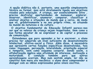 Considerações do grupo     Entendemos que o professor é um educador que deve criar condições estimuladoras e desafiadoras à reflexão dos alunos. Esta possibilidade que o educador tem de criar, situa educador e educando como uma contínua possibilidade de vir a ser, de tomar decisões, de fazer escolhas e de refletir criticamente sobre elas. Portanto, não será adestrando o aluno a fornecer apenas as respostas esperadas que estaremos favorecendo a formação de seres livres e responsáveis.     Não é possível discutir que tipo de trabalho deve desenvolver o educador sem antes nos fazermos algumas perguntas: Quais são os objetivos da Educação Infantil, da Língua portuguesa nas classes de Alfabetização? Que tipos de pessoas estamos interessados em formar: seres meramente adestrados ou seres capazes de encontrar soluções criativas para os problemas apresentados? 