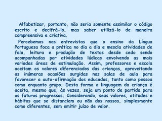 A opção didática não é, portanto, uma questão simplesmente técnica ou formal, mas está diretamente ligada aos objetivos visados pela educação. A criança, ser essencialmente ativo , precisa desfrutar oportunidades de manusear, explorar, observar, identificar, enumerar, comparar, classificar e analisar objetos e situações do mundo que a cerca, de modo que vá, gradativamente e no seu próprio ritmo, se situando no mundo da natureza e da cultura.     O objetivo fundamental da Educação Infantil parece-nos ser que os valores da criança sejam respeitados, bem como a sua forma peculiar de se expressar e de captar o processo de comunicação.       Entendemos que para aprender a ler e escrever, o aluno precisa ter adquirido um nível suficiente de desenvolvimento intelectual, afetivo-social e físico. Além disso, é necessário que apresente certas funções específicas desenvolvidas, tais como: linguagem, percepção, lateralidade, orientação espacial e temporal, bem como esquema corporal. Sendo assim, a alfabetização implica uma atividade de interesse, motivação e maturidade. É condição também para que outras aprendizagens ocorram. Mas num sentido amplo, ler não se constitui num mero ato mecânico: o aluno deve compreender e dialogar com as idéias expressadas pelos sinais escritos.