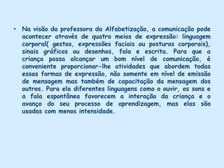 Na visão do grupo a professora de Ed. Infantil é uma educadora  realmente preocupada e interessada em torna-se  facilitadora do processo de aprendizagem. Antes de mais nada a professora procura a todo momento conhecer  seus alunos e suas necessidades. Desta forma ela poderá contar com os seus desejos para realizar descobertas e poderá participar das atividades como colaboradora que também faz parte do grupo. A melhor contribuição que o educador pode dar é fazer com que as crianças mantenham sua natural curiosidade e considerem o processo de aquisição de conhecimento uma empolgante aventura. Tem  preocupação em oferecer atividades, jogos e brincadeiras que dêem condições para a construção das diferentes linguagens, favorecendo o estabelecimento de relações com os objetos, com os códigos e produções simbólicas. Essas atividades são intensas nesta fase por contribuírem com a construção da linguagem oral, expressão corporal e a cognição da criança. 