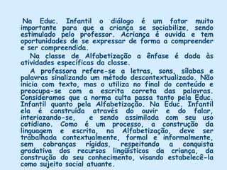 Na visão da professora da Alfabetização, a comunicação pode acontecer através de quatro meios de expressão: linguagem corporal( gestos, expressões faciais ou posturas corporais), sinais gráficos ou desenhos, fala e escrita. Para que a criança possa alcançar um bom nível de comunicação, é conveniente proporcionar-lhe atividades que abordem todas essas formas de expressão, não somente em nível de emissão de mensagem mas também de capacitação da mensagem dos outros. Para ela diferentes linguagens como o ouvir, os sons e a fala espontânea favorecem a interação da criança e o avanço do seu processo de aprendizagem, mas elas são usadas com menos intensidade.