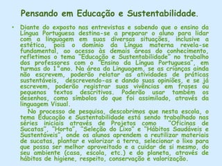 Na Educ. Infantil o diálogo é um fator muito importante para que a criança se sociabilize, sendo estimulado pelo professor. Acriança é ouvida e tem oportunidades de se expressar de forma a compreender e ser compreendida.       Na classe de Alfabetização a ênfase é dada às atividades específicas da classe.      A professora refere-se a letras, sons, sílabas e palavras sinalizando um método descontextualizado. Não inicia com texto, mas o utiliza no final do conteúdo e preocupa-se com a escrita correta das palavras. Consideramos que a norma culta passa tanto pela Educ. Infantil quanto pela Alfabetização. Na Educ. Infantil ela é construída através do ouvir e do falar, interiozando-se,  e sendo assimilada com seu uso cotidiano. Como é um processo, a construção da linguagem e escrita, na Alfabetização, deve ser trabalhada contextualmente, formal e informalmente, sem cobranças rígidas, respeitando a conquista gradativa dos recursos lingüísticos da criança, da construção do seu conhecimento, visando estabelecê-la como sujeito social atuante.  