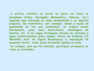 Pensando em Educação e Sustentabilidade.Diante do exposto nas entrevistas e sabendo que o ensino da Língua Portuguesa destina-se a preparar o aluno para lidar com a linguagem em suas diversas situações, inclusive a estética, pois o domínio da Língua materna revela-se fundamental, ao acesso às demais áreas do conhecimento, refletimos o tema “Educação e Sustentabilidade” no trabalho dos professores com o “Ensino da Língua Portuguesa”, em turmas do 1°ano. Na área da Linguagem, se as crianças ainda não escrevem, poderão relatar as atividades de práticas sustentáveis,  descrevendo-as e dando suas opiniões, e se já escrevem, poderão registrar suas vivências em frases ou pequenos textos descritivos. Poderão usar também os desenhos, como símbolos do que foi assimilado, através da linguagem Visual.       No processo de pesquisa, descobrimos que nesta escola, o tema Educação e Sustentabilidade está sendo trabalhado nas séries iniciais através de Projetos como  “Oficinas de Sucatas”, “Horta”, “Seleção do Lixo” e “Hábitos Saudáveis e Sustentáveis”, onde os alunos aprendem a reutilizar materiais de sucatas, plantar e valorizar a terra, selecionar o lixo para que possa ser melhor aproveitado e a cuidar de si mesmo, do seu ambiente (casa, escola, etc.) e do planeta, através de hábitos de higiene, respeito, conservação e valorização.