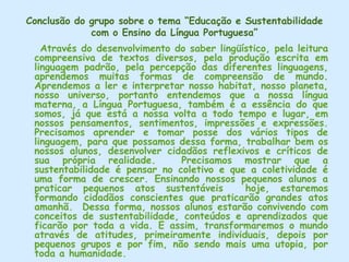 A prática cotidiana na escola se aplica em todas as disciplinas (Artes, Português, Matemática, Ciências, etc.) seguindo uma interação no tema desenvolvido e no objetivo proposto. Na matemática, por exemplo, dando a noção de quantidade de lixo que produzimos, na própria escola diariamente, como copos descartáveis, embalagens de lanches, etc. E na Língua Portuguesa através de cartazes e jogos (confeccionados pelos alunos), leitura de histórias (“O Mundinho Azul” de Ingrid Biesemeyer) e reprodução de pequenos textos, todas essas atividades ligadas ao tema.    As crianças, pelo que foi relatado, participam ativamente de todas as atividades.