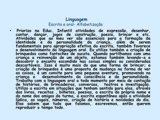 Linguagem Escrita e oral- AlfabetizaçãoPriorizo na Educ. Infantil atividades de expressão, desenhar, cantar, dançar, jogos de construção, poesia, brincar e etc. Atividades que ao meu ver são essenciais para a formação da identidade e da personalidade da criança, além de serem fundamentais para apropriação efetiva da escrita, também favorece o desenvolvimento da linguagem oral. Eu utilizo também a criação de brinquedos como fantoches de sucata. Quando partilhamos com uma criança a reinvenção de um objeto, estamos também levando-a a descobrir o encanto escondido nas coisas simples ou consideradas descartáveis. Isso é muito mais do que uma forma de brincar; a criação de brinquedos é uma proposta de mudança na forma de ver as coisas, é um convite para uma pequena aventura, promovendo na criança o  desenvolvimento da consciência e da personalidade. Trabalho com a linguagem oral a todo momento por meio de contação de histórias, de brincadeiras, conversas,  teatros e investigação. Utilizo a escrita em situações que tenham sentido para elas, através dos livros, receitas , bilhetes, poesias, a escrita do próprio nome e do nome dos amigos da turma, a escrita espontânea após a atividade lúdica, as vogais, números, criação de história e novidades do dia. Elas sabem que tudo que falamos, escrevemos, então querem reproduzir o tempo todo.  