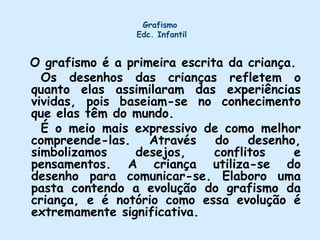 Grafismo  Edc. InfantilO grafismo é a primeira escrita da criança.     Os desenhos das crianças refletem o quanto elas assimilaram das experiências vividas, pois baseiam-se no conhecimento que elas têm do mundo.     É o meio mais expressivo de como melhor compreende-las. Através do desenho, simbolizamos desejos, conflitos e pensamentos. A criança utiliza-se do desenho para comunicar-se. Elaboro uma pasta contendo a evolução do grafismo da criança, e é notório como essa evolução é extremamente significativa.  
