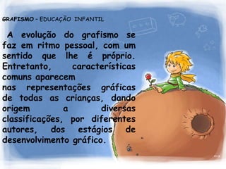GRAFISMO– EDUCAÇÃO  INFANTIL    A evolução do grafismo se faz em ritmo pessoal,com um sentido que lhe é próprio.Entretanto, características comuns aparecem nas representações gráficas de todas as crianças, dando origem a diversas classificações, por diferentes autores, dos estágios de desenvolvimento gráfico.