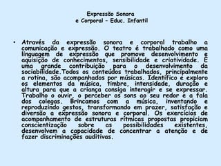 Expressão Sonora e Corporal – Educ. InfantilAtravés da expressão sonora e corporal trabalho a comunicação e expressão. O teatro é trabalhado como uma linguagem de expressão que promove desenvolvimento e aquisição de conhecimentos, sensibilidade e criatividade. É uma grande contribuição para o desenvolvimento da sociabilidade.Todos os conteúdos trabalhados, principalmente a rotina, são acompanhados por músicas. Identifico e exploro os elementos da música, timbre, intensidade, duração e altura para que a criança consiga interagir e se expressar. Trabalho o ouvir, o perceber os sons ao seu redor e a fala dos colegas. Brincamos com a música, inventando e  reproduzindo gestos, transformando em prazer, satisfação e diversão a expressão sonora e corporal. Os exercícios de acompanhamento de estruturas rítmicas propostas propiciam conscientização sobre as possibilidades existentes, desenvolvem a capacidade de concentrar a atenção e de fazer discriminações auditivas. 