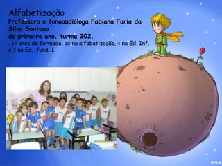 AlfabetizaçãoProfessora e fonoaudióloga Fabiana Faria da Silva Santana do primeiro ano, turma 202.. 17 anos de formada, 10na alfabetização, 4 na Ed. Inf. e 3 na Ed.  fund. I.