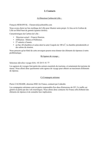 2. Contacts 
A) Direction Carlton de Lille : 
François HERANVAL : f.heranval@carltonlille.com 
Nous avons choisi un lieu mythique de Lille pour illustrer notre projet. Ce lieu est le Carlton de 
Lille un Hôtel haut de gamme (quatres étoiles). 
Caractéristiques du Carlton de Lille : 
• Directeur actuel = Francis Henrion. 
• Affiliation : Hôtels et Préférence. 
• 27 salariés à l'année. 
• un bar, 60 chambres et suites dont la suite Coupole de 100 m2, la chambre présidentielle et 
des salons de réunion. 
Nous pensons qu'un hôtel de cette envergure pourra nous donner des éléments de réponses à notre 
problématique. 
B) Agence de voyage : 
Selectour afat aliso voyage (SA) : 03 20 51 81 77 
Les agences de voyages font partie des acteurs essentiels du tourisme, et notamment du tourisme de 
masse. Nous allons donc questionner cette agence de voyage pour obtenir un maximum d'éléments 
de réponse. 
C) Compagnie aérienne 
Pierre CAUSSADE, directeur RSE Air France, contacté par Linkedin 
Les compagnies aériennes sont en partie responsable d'un abus d'émissions de C0². Ce traffic est 
généré en partie par des vols touristiques. Nous allons donc contacter Air France afin d'obtenir des 
éléments de réponse et de connaître leur implication. 
 