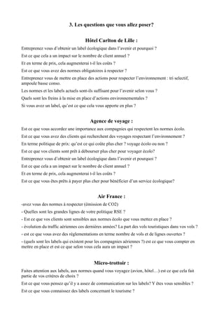 3. Les questions que vous allez poser? 
Hôtel Carlton de Lille : 
Entreprenez vous d’obtenir un label écologique dans l’avenir et pourquoi ? 
Est ce que cela a un impact sur le nombre de client annuel ? 
Et en terme de prix, cela augmenterai t-il les coûts ? 
Est ce que vous avez des normes obligatoires à respecter ? 
Entreprenez vous de mettre en place des actions pour respecter l’environnement : tri selectif, 
ampoule basse conso. 
Les normes et les labels actuels sont-ils suffisant pour l’avenir selon vous ? 
Quels sont les freins à la mise en place d’actions environnementales ? 
Si vous avez un label, qu’est ce que cela vous apporte en plus ? 
Agence de voyage : 
Est ce que vous accordez une importance aux compagnies qui respectent les normes écolo. 
Est ce que vous avez des clients qui recherchent des voyages respectant l’environnement ? 
En terme politique de prix: qu’est ce qui coûte plus cher ? voyage écolo ou non ? 
Est ce que vos clients sont prêt à débourser plus cher pour voyager écolo? 
Entreprenez vous d’obtenir un label écologique dans l’avenir et pourquoi ? 
Est ce que cela a un impact sur le nombre de client annuel ? 
Et en terme de prix, cela augmenterai t-il les coûts ? 
Est ce que vous êtes prêts à payer plus cher pour bénéficier d’un service écologique? 
Air France : 
-avez vous des normes à respecter (émission de CO2) 
- Quelles sont les grandes lignes de votre politique RSE ? 
- Est ce que vos clients sont sensibles aux normes écolo que vous mettez en place ? 
- évolution du traffic aériennes ces dernières années? La part des vols touristiques dans vos vols ? 
- est ce que vous avez des réglementations en terme nombre de vols et de lignes ouvertes ? 
- (quels sont les labels qui existent pour les compagnies aériennes ?) est ce que vous compter en 
mettre en place et est ce que selon vous cela aura un impact ? 
Micro-trottoir : 
Faites attention aux labels, aux normes quand vous voyagez (avion, hôtel…) est ce que cela fait 
partie de vos critères de choix ? 
Est ce que vous pensez qu’il y a assez de communication sur les labels? Y êtes vous sensibles ? 
Est ce que vous connaissez des labels concernant le tourisme ? 
 
