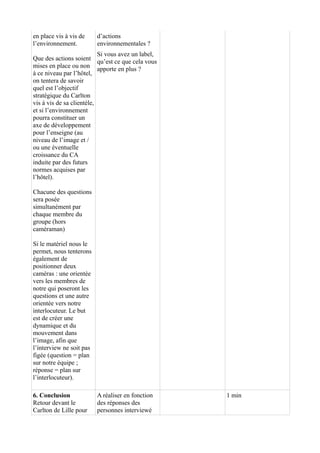 en place vis à vis de 
l’environnement. 
Que des actions soient 
mises en place ou non 
à ce niveau par l’hôtel, 
on tentera de savoir 
quel est l’objectif 
stratégique du Carlton 
vis à vis de sa clientèle, 
et si l’environnement 
pourra constituer un 
axe de développement 
pour l’enseigne (au 
niveau de l’image et / 
ou une éventuelle 
croissance du CA 
induite par des futurs 
normes acquises par 
l’hôtel). 
Chacune des questions 
sera posée 
simultanément par 
chaque membre du 
groupe (hors 
caméraman) 
Si le matériel nous le 
permet, nous tenterons 
également de 
positionner deux 
caméras : une orientée 
vers les membres de 
notre qui poseront les 
questions et une autre 
orientée vers notre 
interlocuteur. Le but 
est de créer une 
dynamique et du 
mouvement dans 
l’image, afin que 
l’interview ne soit pas 
figée (question = plan 
sur notre équipe ; 
réponse = plan sur 
l’interlocuteur). 
d’actions 
environnementales ? 
Si vous avez un label, 
qu’est ce que cela vous 
apporte en plus ? 
6. Conclusion 
Retour devant le 
Carlton de Lille pour 
A réaliser en fonction 
des réponses des 
personnes interviewé 
1 min 
 