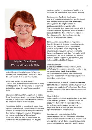                                                                                                                                                                            3	
  

                                                                                        de	
  désencombrer	
  ce	
  carrefour	
  et	
  d’améliorer	
  le	
  
                                                                                        quotidien	
  des	
  habitants	
  de	
  la	
  Chaussée	
  De	
  Gaulle.	
  	
  
                                                                                        	
  	
  
                                                                                        Stationnement	
  Rue	
  Emile	
  Vandervelde	
  
                                                                                        Une	
  large	
  réflexion	
  impliquant	
  les	
  riverains	
  devrait	
  
                                                                                        être	
  menée	
  dans	
  la	
  perspective	
  d’un	
  meilleur	
  
                                                                                        aménagement	
  des	
  emplacements	
  de	
  
                                                                                        stationnement	
  de	
  la	
  rue	
  Vandervelde	
  
                                                                                        (stationnement	
  «	
  deux	
  roues	
  sur	
  le	
  trottoir	
  »	
  ?).	
  	
  Il	
  
                                                                                        convient	
  de	
  veiller,	
  également,	
  à	
  limiter	
  la	
  vitesse	
  
                                                                                        des	
  automobilistes	
  dans	
  cette	
  rue.	
  Ceci	
  devra	
  se	
  
                                                                                        faire	
  également	
  lors	
  du	
  réaménagement	
  du	
  
                                                                                        quartier	
  lié	
  à	
  l’installation	
  du	
  CHC.	
  
                                                                                        	
  
                                                                                        Stationnement	
  aux	
  alentours	
  de	
  l’Espérance	
  
                                                                                        Pour	
  les	
  riverains,	
  la	
  situation	
  est	
  pénible	
  tant	
  les	
  
                                                                                        voitures	
  des	
  travailleurs	
  de	
  la	
  Clinique	
  et	
  les	
  
                                                                                        visiteurs	
  occupent	
  les	
  places	
  de	
  parking.	
  	
  LA	
  
                                                                                        situation	
  évoluera	
  avec	
  le	
  transfert	
  vers	
  le	
  site	
  
                                                                                        Patience	
  et	
  Beaujonc,	
  mais	
  dans	
  l’intervalle,	
  le	
  MR	
  
                                                                                        revendiquera	
  des	
  places	
  réservées	
  aux	
  riverains	
  
                                                                                        dans	
  les	
  rues	
  de	
  l’Espérance,	
  de	
  la	
  Clinique,	
  des	
  
                                                                                        Hotteuses	
  (début)	
  et	
  Saint-­‐Nicolas.	
  	
  
                        Myriam	
  Grandjean	
                                           	
  
                                                                                        Cimetière	
  de	
  Glain	
  
                27e	
  candidate	
  à	
  la	
  Ville	
                                  L’accès	
  au	
  cimetière,	
  bien	
  qu’amélioré,	
  reste	
  
                                                                                        difficile	
  pour	
  les	
  personnes	
  à	
  mobilité	
  réduite	
  et	
  les	
  	
  
                                                                                        personnes	
  âgées.	
  	
  Il	
  doit	
  être	
  amélioré.	
  	
  
       Indéniablement,	
  l’installation	
  du	
  CHC	
  aura	
  un	
  
                                                                                        Les	
  quelques	
  emplacements	
  de	
  stationnement	
  
       impact	
  sur	
  les	
  aménagements	
  futurs	
  de	
  la	
  place	
  
                                                                                        devraient	
  être	
  strictement	
  réservés	
  aux	
  personnes	
  
       des	
  Marronniers	
  et	
  de	
  la	
  rue	
  Vandervelde.	
  	
  
                                                                                        se	
  rendant	
  au	
  cimetière.	
  
       	
  
                                                                                        	
  
       Révision	
  de	
  la	
  Place	
  des	
  Marronniers.	
  	
  
                                                                                        Dans	
  le	
  cimetière,	
  le	
  «	
  carré	
  »	
  réservé	
  aux	
  anciens	
  
       En	
  2006,	
  nous	
  demandions	
  l’installation	
  d’un	
  rond-­‐
                                                                                        combattants	
  doit	
  être	
  remis	
  en	
  état.	
  Aujourd’hui,	
  il	
  
       point	
  régulateur	
  des	
  déplacements	
  et	
  préservant	
  
                                                                                        ne	
  ressemble	
  plus	
  à	
  rien.	
  C’est	
  honteux.	
  	
  De	
  même,	
  
       la	
  circulation	
  locale	
  des	
  rues	
  Vandersnoeck	
  et	
  
                                                                                        la	
  stèle	
  commémorative	
  à	
  André	
  Winands	
  doit	
  être	
  
       Goffin.	
  	
  	
  
                                                                                        rénovée.	
  	
  
       	
  	
  
                                                                                        	
  
       Nous	
  souhaitions	
  aussi	
  l’aménagement	
  de	
  places	
  
                                                                                        Place	
  du	
  Chêne	
  
       de	
  parking	
  «	
  temps	
  réduit	
  »	
  permettant	
  l’accès	
  aux	
  
                                                                                        Qui	
  connaît	
  le	
  nom	
  de	
  cette	
  petite	
  place	
  située	
  dans	
  
       commerces	
  de	
  proximité	
  ou	
  aux	
  maisons	
  de	
  repos	
  
                                                                                        le	
  bas	
  de	
  notre	
  quartier	
  ?	
  La	
  place	
  du	
  Chêne	
  est	
  
       des	
  rues	
  Saint-­‐Nicolas	
  et	
  Vandervelde.	
  
                                                                                        dépourvue	
  du	
  moindre	
  morceau	
  de	
  verdure.	
  	
  	
  
       	
  
                                                                                        Un	
  aménagement	
  réservant	
  une	
  part	
  à	
  la	
  
       L’installation	
  du	
  CHC	
  va	
  remodeler	
  la	
  place.	
  	
  Nous	
  
                                                                                        végétation	
  doit	
  être	
  envisagé	
  pour	
  rendre	
  plus	
  
       voulons	
  clairement	
  que	
  cette	
  nouvelle	
  organisation	
  
               Aenean	
  eget	
  urna	
  
       préserve	
  le	
  caractère	
  local	
  du	
  Fond	
  Hubert	
  Goffin	
  
                                                                                        agréable	
  l’entrée	
  de	
  notre	
  quartier.	
  
                                                                                        	
  
       dont	
  les	
  rues	
  ne	
  peuvent	
  servir	
  de	
  délestage	
  au	
  
                                                                                        Cour	
  Laurant	
  –	
  Impasse	
  Hubert	
  Goffin	
  
       carrefour	
  encombré	
  de	
  la	
  Tête	
  de	
  Bœuf.	
  	
  
                                                                                        Ces	
  deux	
  petites	
  rues	
  de	
  Glain	
  ont	
  un	
  élément	
  en	
  
       Il	
  faut	
  aussi	
  réfléchir,	
  en	
  concertation	
  avec	
  les	
  
                                                                                        commun	
  :	
  elles	
  appartiennent	
  à	
  leurs	
  riverains	
  ou	
  à	
  
       communes	
  d’Ans	
  et	
  Saint-­‐Nicolas,	
  aux	
  moyens	
  	
  
                                                                                        un	
  propriétaire	
  privé.	
  	
  Cette	
  survivance	
  du	
  passé	
  a	
  	
  
                                                                                        pour	
  conséquence	
  que	
  les	
  voiries	
  sont	
  fortement	
  
 