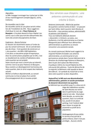                                                                                                                                                                                 4	
  



       dégradées.	
  	
                                                                       Des	
  services	
  aux	
  citoyens	
  :	
  une	
  
       Le	
  MR	
  s’engage	
  à	
  envisager	
  leur	
  rachat	
  par	
  la	
  Ville	
  
       et	
  leur	
  réaménagement	
  complet	
  (égouts,	
  voirie,	
                         antenne	
  communale	
  et	
  une	
  
       trottoirs).	
  	
                                                                                 crèche	
  à	
  Glain.	
  
       	
  
       De	
  nouvelles	
  rues	
  à	
  créer	
                                              Antenne	
  communale	
  –	
  Mairie	
  de	
  quartier	
  
       De	
  nouvelles	
  voiries	
  et	
  une	
  place	
  seront	
  créées	
               De	
  quartiers	
  comme	
  Cointe	
  et	
  Glain	
  –	
  en	
  passant	
  
       lors	
  de	
  l’installation	
  du	
  CHC.	
  	
  Nous	
  suggérons	
                par	
  Saint-­‐Gilles,	
  Saint-­‐Laurent,	
  Saint-­‐Nicolas	
  et	
  
       d’attribuer	
  le	
  nom	
  de	
  «	
  Place	
  Patience	
  et	
                     Burenville	
  –,	
  tous	
  services	
  sociaux,	
  administratifs	
  
       Beaujonc	
  »	
  à	
  la	
  place	
  devant	
  le	
  futur	
  hôpital.	
  Les	
      et	
  policiers	
  sont	
  absents	
  !	
  	
  
       autres	
  rues	
  à	
  créer	
  pourrait	
  être	
  dénommées	
  des	
               Tous	
  ces	
  habitants	
  délaissés	
  doivent	
  
       noms	
  des	
  anciens	
  bourgmestres	
  de	
  Glain.	
  	
                         «	
  descendre	
  »	
  à	
  Sclessin,	
  au	
  Laveu,	
  aux	
  
       	
                                                                                   Guillemins,	
  à	
  la	
  Cité	
  administrative	
  ou	
  à	
  Sainte-­‐
       Espérance	
  –	
  Bonne	
  Fortune	
                                                 Marguerite	
  pour	
  effectuer	
  leurs	
  démarches	
  
       Ce	
  dossier	
  est	
  récemment	
  revenu	
  à	
  l’ordre	
  du	
                  administratives	
  ou	
  policières	
  ou	
  encore	
  
       jour	
  du	
  conseil	
  communal.	
  	
  On	
  en	
  connaît	
  bien	
              rencontrer	
  une	
  assistante	
  sociale.	
  	
  
       peu	
  de	
  chose.	
  	
  Il	
  est	
  question	
  de	
  construire	
  un	
         	
  
       «	
  éco-­‐quartier	
  »	
  de	
  400	
  à	
  500	
  habitations.	
  	
              Au	
  conseil	
  communal,	
  Michel	
  avait	
  suggéré	
  à	
  la	
  
       C’est	
  donc	
  un	
  deuxième	
  projet	
  d’importance.	
  	
                     majorité	
  PS/CDH	
  d’installer	
  une	
  antenne	
  
       Avec	
  les	
  constructions	
  projetées	
  par	
  le	
  CHC,	
  c’est	
            administrative,	
  un	
  commissariat	
  et	
  une	
  
       un	
  doublement	
  du	
  nombre	
  d’habitations	
  dans	
                          permanence	
  sociale	
  dans	
  l’ancien	
  bâtiment	
  de	
  la	
  
       notre	
  quartier	
  qui	
  est	
  projeté.	
  	
                                    direction	
  du	
  charbonnage	
  Patience	
  et	
  Beaujonc,	
  
       Soyez	
  assuré	
  que	
  nous	
  y	
  seront	
  plus	
  qu’attentif,	
              dans	
  le	
  parc	
  de	
  la	
  place	
  des	
  Marronniers.	
  
       comme	
  c’est	
  la	
  cas	
  pour	
  Patience	
  et	
  Beaujonc.	
  	
             A	
  quelques	
  mètres	
  du	
  nouvel	
  hôpital	
  du	
  CHC,	
  
       Nous	
  voulons	
  un	
  développement	
  harmonieux	
  de	
                         cela	
  aurait	
  été	
  judicieux.	
  	
  Faute	
  de	
  démarche	
  de	
  
       notre	
  quartier,	
  dans	
  le	
  strict	
  respect	
  des	
  habitants	
          la	
  majorité,	
  le	
  bâtiment	
  a	
  été	
  squatté	
  et	
  devra	
  
       actuels.	
  	
                                                                       être	
  détruit.	
  	
  Un	
  symbole	
  du	
  travail	
  de	
  la	
  mine	
  
       Michel	
  a	
  d’ailleurs	
  déjà	
  demandé,	
  au	
  conseil	
                     dans	
  notre	
  quartier	
  va	
  donc	
  disparaître.	
  	
  
       communal,	
  la	
  mise	
  en	
  place	
  d’un	
  comité	
                           	
  
       d’accompagnement	
  de	
  ce	
  nouveau	
  projet.	
                                 Aujourd’hui,	
  le	
  MR	
  veut	
  une	
  décentralisation	
  
                                                                                            administrative,	
  policière	
  et	
  sociale	
  permettant	
  
                                                                                            de	
  desservir	
  décemment	
  nos	
  quartiers.	
  	
  	
  
                                                                                            Le	
  bâtiment	
  qui	
  accueillait	
  jusqu’il	
  y	
  a	
  deux	
  ans	
  le	
  
                                                                                                                              siège	
  des	
  habitations	
  sociales	
  
                                                                                                                              de	
  Saint-­‐Nicolas	
  est	
  rentré	
  
                                                                                                                              dans	
  le	
  patrimoine	
  du	
  Logis	
  
                                                                                                                              social	
  et	
  est	
  vide.	
  	
  Situé	
  place	
  
                                                                                                                              Saint-­‐Nicolas,	
  au	
  centre	
  des	
  
                                                                                                                              quartiers,	
  face	
  à	
  un	
  arrêt	
  de	
  
                                                                                                                              bus,	
  jouxté	
  d’une	
  place-­‐
                                                                                                                              parking,	
  il	
  est	
  l’endroit	
  idéal	
  
                                                                                                                              pour	
  mener	
  ce	
  projet	
  de	
  
                                                                                                                              proximité	
  au	
  profit	
  de	
  la	
  
                                                                                                                              population.	
  	
  
                                                                                                                              	
  
                                                                                                                              Aménagement	
  d’une	
  crèche	
  
                                                                                                                              En	
  termes	
  d’accueil	
  de	
  la	
  
                                                                                                                              petite	
  enfance,	
  Glain	
  n’est	
  pas	
  
                                                                                                                              privilégié…	
  Aucune	
  crèche	
  	
  
 