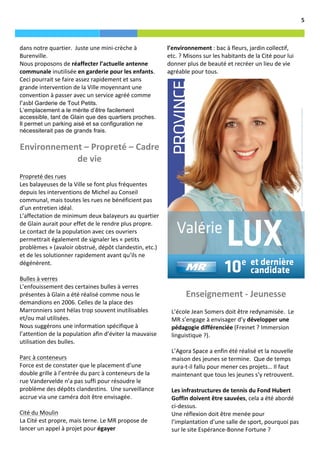                                                                                                                                                                                       5	
  



       dans	
  notre	
  quartier.	
  	
  Juste	
  une	
  mini-­‐crèche	
  à	
                    l’environnement	
  :	
  bac	
  à	
  fleurs,	
  jardin	
  collectif,	
  
       Burenville.	
  	
                                                                         etc.	
  ?	
  Misons	
  sur	
  les	
  habitants	
  de	
  la	
  Cité	
  pour	
  lui	
  
       Nous	
  proposons	
  de	
  réaffecter	
  l’actuelle	
  antenne	
                          donner	
  plus	
  de	
  beauté	
  et	
  recréer	
  un	
  lieu	
  de	
  vie	
  
       communale	
  inutilisée	
  en	
  garderie	
  pour	
  les	
  enfants.	
  	
                agréable	
  pour	
  tous.	
  	
  
       Ceci	
  pourrait	
  se	
  faire	
  assez	
  rapidement	
  et	
  sans	
  
       grande	
  intervention	
  de	
  la	
  Ville	
  moyennant	
  une	
  
       convention	
  à	
  passer	
  avec	
  un	
  service	
  agréé	
  comme	
  
       l’asbl	
  Garderie de Tout Petits.
       L’emplacement a le mérite d’être facilement
       accessible, tant de Glain que des quartiers proches.
       Il permet un parking aisé et sa configuration ne
       nécessiterait pas de grands frais.

       Environnement	
  –	
  Propreté	
  –	
  Cadre	
  
                   de	
  vie	
  
       	
  
       Propreté	
  des	
  rues	
  
       Les	
  balayeuses	
  de	
  la	
  Ville	
  se	
  font	
  plus	
  fréquentes	
  
       depuis	
  les	
  interventions	
  de	
  Michel	
  au	
  Conseil	
  
       communal,	
  mais	
  toutes	
  les	
  rues	
  ne	
  bénéficient	
  pas	
  
       d’un	
  entretien	
  idéal.	
  	
  
       L’affectation	
  de	
  minimum	
  deux	
  balayeurs	
  au	
  quartier	
  
       de	
  Glain	
  aurait	
  pour	
  effet	
  de	
  le	
  rendre	
  plus	
  propre.	
  	
  
       Le	
  contact	
  de	
  la	
  population	
  avec	
  ces	
  ouvriers	
  
       permettrait	
  également	
  de	
  signaler	
  les	
  «	
  petits	
  
       problèmes	
  »	
  (avaloir	
  obstrué,	
  dépôt	
  clandestin,	
  etc.)	
  
       et	
  de	
  les	
  solutionner	
  rapidement	
  avant	
  qu’ils	
  ne	
  
       dégénèrent.	
  	
  
       	
  
       Bulles	
  à	
  verres	
  	
  
       L’enfouissement	
  des	
  certaines	
  bulles	
  à	
  verres	
  
       présentes	
  à	
  Glain	
  a	
  été	
  réalisé	
  comme	
  nous	
  le	
                               Enseignement	
  -­‐	
  Jeunesse	
  
       demandions	
  en	
  2006.	
  Celles	
  de	
  la	
  place	
  des	
                           	
  
       Marronniers	
  sont	
  hélas	
  trop	
  souvent	
  inutilisables	
                          L’école	
  Jean	
  Somers	
  doit	
  être	
  redynamisée.	
  	
  Le	
  
       et/ou	
  mal	
  utilisées.	
                                                                MR	
  s’engage	
  à	
  envisager	
  d’y	
  développer	
  une	
  
       Nous	
  suggérons	
  une	
  information	
  spécifique	
  à	
                                pédagogie	
  différenciée	
  (Freinet	
  ?	
  Immersion	
  
       l’attention	
  de	
  la	
  population	
  afin	
  d’éviter	
  la	
  mauvaise	
               linguistique	
  ?).	
  	
  
       utilisation	
  des	
  bulles.	
  	
                                                         	
  
       	
                                                                                          L’Agora	
  Space	
  a	
  enfin	
  été	
  réalisé	
  et	
  la	
  nouvelle	
  
       Parc	
  à	
  conteneurs	
                                                                   maison	
  des	
  jeunes	
  se	
  termine.	
  	
  Que	
  de	
  temps	
  
       Force	
  est	
  de	
  constater	
  que	
  le	
  placement	
  d’une	
                        aura-­‐t-­‐il	
  fallu	
  pour	
  mener	
  ces	
  projets…	
  Il	
  faut	
  
       double	
  grille	
  à	
  l’entrée	
  du	
  parc	
  à	
  conteneurs	
  de	
  la	
            maintenant	
  que	
  tous	
  les	
  jeunes	
  s’y	
  retrouvent.	
  	
  
       rue	
  Vandervelde	
  n’a	
  pas	
  suffi	
  pour	
  résoudre	
  le	
                       	
  
       problème	
  des	
  dépôts	
  clandestins.	
  	
  Une	
  surveillance	
                      Les	
  infrastructures	
  de	
  tennis	
  du	
  Fond	
  Hubert	
  
       accrue	
  via	
  une	
  caméra	
  doit	
  être	
  envisagée.	
  	
  	
  	
                  Goffin	
  doivent	
  être	
  sauvées,	
  cela	
  a	
  été	
  abordé	
  
       	
  	
                                                                                      ci-­‐dessus.	
  	
  
       Cité	
  du	
  Moulin	
                                                                      Une	
  réflexion	
  doit	
  être	
  menée	
  pour	
  
       La	
  Cité	
  est	
  propre,	
  mais	
  terne.	
  Le	
  MR	
  propose	
  de	
               l’implantation	
  d’une	
  salle	
  de	
  sport,	
  pourquoi	
  pas	
  
       lancer	
  un	
  appel	
  à	
  projet	
  pour	
  égayer	
                                    sur	
  le	
  site	
  Espérance-­‐Bonne	
  Fortune	
  ?	
  
 