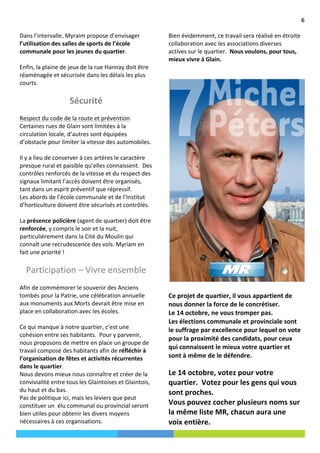                                                                                                                                                                          6	
  

       Dans	
  l’intervalle,	
  Myraim	
  propose	
  d’envisager	
                             Bien	
  évidemment,	
  ce	
  travail	
  sera	
  réalisé	
  en	
  étroite	
  
       l’utilisation	
  des	
  salles	
  de	
  sports	
  de	
  l’école	
                       collaboration	
  avec	
  les	
  associations	
  diverses	
  
       communale	
  pour	
  les	
  jeunes	
  du	
  quartier.	
  	
                             actives	
  sur	
  le	
  quartier.	
  	
  Nous	
  voulons,	
  pour	
  tous,	
  
       	
  	
                                                                                  mieux	
  vivre	
  à	
  Glain.	
  	
  
       Enfin,	
  la	
  plaine	
  de	
  jeux	
  de	
  la	
  rue	
  Hannay	
  doit	
  être	
     	
  
       réaménagée	
  et	
  sécurisée	
  dans	
  les	
  délais	
  les	
  plus	
                 	
  
       courts.	
  	
  
       	
  	
  
                                       Sécurité	
  
       	
  
       Respect	
  du	
  code	
  de	
  la	
  route	
  et	
  prévention	
  
       Certaines	
  rues	
  de	
  Glain	
  sont	
  limitées	
  à	
  la	
  
       circulation	
  locale,	
  d’autres	
  sont	
  équipées	
  
       d’obstacle	
  pour	
  limiter	
  la	
  vitesse	
  des	
  automobiles.	
  
       	
  	
  
       Il	
  y	
  a	
  lieu	
  de	
  conserver	
  à	
  ces	
  artères	
  le	
  caractère	
  
       presque	
  rural	
  et	
  paisible	
  qu’elles	
  connaissent.	
  	
  Des	
  
       contrôles	
  renforcés	
  de	
  la	
  vitesse	
  et	
  du	
  respect	
  des	
  
       signaux	
  limitant	
  l’accès	
  doivent	
  être	
  organisés,	
  
       tant	
  dans	
  un	
  esprit	
  préventif	
  que	
  répressif.	
  
       Les	
  abords	
  de	
  l’école	
  communale	
  et	
  de	
  l’Institut	
  
       d’horticulture	
  doivent	
  être	
  sécurisés	
  et	
  contrôlés.	
  	
  
       	
  	
  
       La	
  présence	
  policière	
  (agent	
  de	
  quartier)	
  doit	
  être	
  
       renforcée,	
  y	
  compris	
  le	
  soir	
  et	
  la	
  nuit,	
  
       particulièrement	
  dans	
  la	
  Cité	
  du	
  Moulin	
  qui	
  
       connaît	
  une	
  recrudescence	
  des	
  vols.	
  Myriam	
  en	
  
       fait	
  une	
  priorité	
  !	
  
       	
  
           Participation	
  –	
  Vivre	
  ensemble	
  
       	
  
       Afin	
  de	
  commémorer	
  le	
  souvenir	
  des	
  Anciens	
                          	
  
       tombés	
  pour	
  la	
  Patrie,	
  une	
  célébration	
  annuelle	
                     Ce	
  projet	
  de	
  quartier,	
  il	
  vous	
  appartient	
  de	
  
       aux	
  monuments	
  aux	
  Morts	
  devrait	
  être	
  mise	
  en	
                     nous	
  donner	
  la	
  force	
  de	
  le	
  concrétiser.	
  	
  	
  
       place	
  en	
  collaboration	
  avec	
  les	
  écoles.	
  	
                            Le	
  14	
  octobre,	
  ne	
  vous	
  tromper	
  pas.	
  	
  	
  
       	
                                                                                      Les	
  élections	
  communale	
  et	
  provinciale	
  sont	
  
       Ce	
  qui	
  manque	
  à	
  notre	
  quartier,	
  c’est	
  une	
                        le	
  suffrage	
  par	
  excellence	
  pour	
  lequel	
  on	
  vote	
  
       cohésion	
  entre	
  ses	
  habitants.	
  	
  Pour	
  y	
  parvenir,	
  
                                                                                               pour	
  la	
  proximité	
  des	
  candidats,	
  pour	
  ceux	
  
       nous	
  proposons	
  de	
  mettre	
  en	
  place	
  un	
  groupe	
  de	
  
                                                                                               qui	
  connaissent	
  le	
  mieux	
  votre	
  quartier	
  et	
  
       travail	
  composé	
  des	
  habitants	
  afin	
  de	
  réfléchir	
  à	
  
       l’organisation	
  de	
  fêtes	
  et	
  activités	
  récurrentes	
                       sont	
  à	
  même	
  de	
  le	
  défendre.	
  	
  
       dans	
  le	
  quartier.	
  	
  	
                                                       	
  
       Nous	
  devons	
  mieux	
  nous	
  connaître	
  et	
  créer	
  de	
  la	
               Le	
  14	
  octobre,	
  votez	
  pour	
  votre	
  
       convivialité	
  entre	
  tous	
  les	
  Glaintoises	
  et	
  Glaintois,	
               quartier.	
  	
  Votez	
  pour	
  les	
  gens	
  qui	
  vous	
  
       du	
  haut	
  et	
  du	
  bas.	
  	
  	
                                                sont	
  proches.	
  	
  
       Pas	
  de	
  politique	
  ici,	
  mais	
  les	
  leviers	
  que	
  peut	
  
       constituer	
  un	
  	
  élu	
  communal	
  ou	
  provincial	
  seront	
                 Vous	
  pouvez	
  cocher	
  plusieurs	
  noms	
  sur	
  
                                                                              Cras	
  faucibus	
  tempor	
  magna.	
  Maecenas	
  hacun	
  aura	
  urat.	
  
                                                                                               la	
  même	
  liste	
  MR,	
  c dapibus	
  sodales	
  ene	
  
       bien	
  utiles	
  pour	
  obtenir	
  les	
  divers	
  moyens	
  
                                                                              Aenean	
  sem	
  felis.	
  
       nécessaires	
  à	
  ces	
  organisations.	
  	
                                         voix	
  entière.	
  	
  
	
  
 