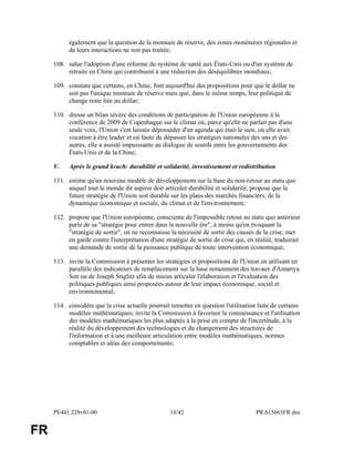PE441.228v01-00 18/42 PR815665FR.doc 
FR 
également que la question de la monnaie de réserve, des zones monétaires régionales et 
de leurs interactions ne soit pas traitée; 
108. salue l'adoption d'une réforme du système de santé aux États-Unis ou d'un système de 
retraite en Chine qui contribuent à une réduction des déséquilibres mondiaux; 
109. constate que certains, en Chine, font aujourd'hui des propositions pour que le dollar ne 
soit pas l'unique monnaie de réserve mais que, dans le même temps, leur politique de 
change reste liée au dollar; 
110. dresse un bilan sévère des conditions de participation de l'Union européenne à la 
conférence de 2009 de Copenhague sur le climat où, parce qu'elle ne parlait pas d'une 
seule voix, l'Union s'est laissée déposséder d'un agenda qui était le sien, où elle avait 
vocation à être leader et où faute de dépasser les stratégies nationales des uns et des 
autres, elle a assisté impuissante au dialogue de sourds entre les gouvernements des 
États-Unis et de la Chine; 
V. Après le grand krach: durabilité et solidarité, investissement et redistribution 
111. estime qu'un nouveau modèle de développement sur la base du non-retour au statu quo 
auquel tout le monde dit aspirer doit articuler durabilité et solidarité; propose que la 
future stratégie de l'Union soit durable sur les plans des marchés financiers, de la 
dynamique économique et sociale, du climat et de l'environnement; 
112. propose que l'Union européenne, consciente de l'impossible retour au statu quo antérieur 
parle de sa "stratégie pour entrer dans la nouvelle ère", à moins qu'en évoquant la 
"stratégie de sortie", on ne reconnaisse la nécessité de sortir des causes de la crise; met 
en garde contre l'interprétation d'une stratégie de sortie de crise qui, en réalité, traduirait 
une demande de sortie de la puissance publique de toute intervention économique; 
113. invite la Commission à présenter les stratégies et propositions de l'Union en utilisant en 
parallèle des indicateurs de remplacement sur la base notamment des travaux d'Amartya 
Sen ou de Joseph Stiglitz afin de mieux articuler l'élaboration et l'évaluation des 
politiques publiques ainsi proposées autour de leur impact économique, social et 
environnemental; 
114. considère que la crise actuelle pourrait remettre en question l'utilisation faite de certains 
modèles mathématiques; invite la Commission à favoriser la connaissance et l'utilisation 
des modèles mathématiques les plus adaptés à la prise en compte de l'incertitude, à la 
réalité du développement des technologies et du changement des structures de 
l'information et à une meilleure articulation entre modèles mathématiques, normes 
comptables et aléas des comportements; 
 