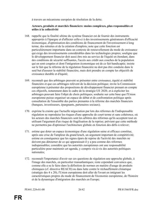 PE441.228v01-00 26/42 PR815665FR.doc 
FR 
à travers un mécanisme européen de résolution de la dette; 
Acteurs, produits et marchés financiers: moins complexes, plus responsables et 
utiles à la collectivité 
168. rappelle que la finalité ultime du système financier est de fournir des instruments 
appropriés à l'épargne et d'affecter celle-ci à des investissements générateurs d'efficacité 
économique, d'optimisation des conditions de financement de l'investissement à long 
terme, des retraites et de la création d'emplois; note que cette fonction est 
particulièrement importante dans un contexte de renouvellement du mode de croissance 
qui exige des investissements considérables dans les technologies propres; souligne que 
le développement financier doit aussi être mis au service de l'équité en étendant, dans 
des conditions de sécurité suffisantes, l'accès aux crédit aux couches de la population 
qui en sont coupées et dont l'intégration économique est de ce fait handicapée; insiste 
sur le fait que la réforme de la régulation financière ne doit pas être conduite dans le 
seul but d'assurer la stabilité financière, mais doit prendre en compte les objectifs de 
croissance durable et d'équité; 
169. reconnaît que des arbitrages peuvent se présenter entre croissance, équité et stabilité 
financière et que ces arbitrages relèvent de la décision politique; invite la Commission 
européenne à présenter des propositions de développement financier prenant en compte 
ces objectifs, notamment dans le cadre de la stratégie UE 2020, et à expliciter les 
arbitrages pouvant faire l'objet de choix politiques; souhaite sur cette base que l'Union 
européenne puisse organiser un espace de débat et de confrontation politique après 
consultation de l'ensemble des parties prenantes à la réforme des marchés financiers 
(banques, investisseurs, épargnants, partenaires sociaux); 
170. exprime la crainte que l'actuelle négociation par lots des réformes de l'indispensable 
régulation ne reproduise les risques d'une approche de court terme et sans cohérence, où 
les acteurs des marchés financiers sont les arbitres des réformes qu'ils acceptent tout en 
utilisant l'argument d'un risque de fragilisation de la reprise; prévient que cette méthode 
ne permettra pas d'optimiser l'architecture globale en fonction des défis à relever; 
171. estime que doter un espace économique d'une régulation saine et efficace constitue, 
après une crise de l'ampleur du grand krach, un argument important de compétitivité; 
estime en conséquence que les signes épars de reprise de l'activité des marchés ne 
doivent pas détourner de ce qui apparaissait il y a peu comme des réformes 
indispensables; considère que les autorités européennes ont une responsabilité 
particulière pour maintenir cet agenda, y compris vis-à-vis des autorités politiques 
nationales; 
172. reconnaît l'importance d'avoir sur ces questions de régulation une approche globale, à 
l'image des marchés, en particulier transatlantiques; reste cependant convaincu que, 
comme elle a su le faire dans la définition de normes en matière d'usage de produits 
chimiques (cf. directive REACH) ou dans lutte contre le réchauffement climatique 
(stratégie des 4 x 20), l'Union européenne doit aller de l'avant en intégrant les 
caractéristiques propres du mode de financement de l'économie européenne, de l'histoire 
et de la dynamique d'intégration des marchés en Europe; 
 