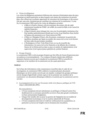 PR815665FR.doc 35/42 PE441.228v01-00 
FR 
· Visites de délégations 
Les visites de délégations permettent d'effectuer des missions d'information dans des pays 
présentant un intérêt particulier ou dans lesquels sont situées des institutions de premier 
plan; elles offrent une excellente opportunité de rencontrer des homologues et des acteurs 
clés qui, sans cela, n'auraient pas pu contribuer aux réunions de la commission. À cette 
fin, la commission CRIS a prévu les visites de délégation suivantes: 
o à Bâle et à Genève (Suisse), afin de rencontrer des acteurs clés du cadre 
institutionnel mondial de l'OMC, de la BRI, du comité de Bâle et du Conseil de 
stabilité financière; 
o à Riga (Lettonie), pour échanger des vues avec les principales institutions d'un 
État membre particulièrement ébranlé par la crise et qui bénéficie d'une facilité 
de balance des paiements avec l'intervention du FMI; 
o à Pékin et à Shanghai (Chine), afin d'examiner, notamment, la question des 
équilibres mondiaux qui figure au nombre des causes de la crise et de discuter 
du futur cadre de gouvernance mondiale; 
o à Washington et à New York (États-Unis), en vue de recueillir des 
informations à la source de la crise financière et de débattre des évolutions 
futures de la réforme prévue dans ce pays en matière de réglementation et de 
supervision et de la gouvernance générale du système financier. 
· Groupe d'experts 
La commission CRIS a créé un groupe d'experts qui fait office de forum d'expression pour 
ses analyses et recommandations. Il se compose d'experts réputés dans différents 
domaines d'action couverts par le mandat de la commission CRIS et conseille les 
rapporteurs et les membres de la commission sur des sujets particuliers. 
Analyses 
Sur la base des informations et des connaissances recueillies dans le cadre de ses 
investigations, la commission CRIS a élaboré et examiné plusieurs documents 
thématiques sur divers points couverts par son mandat. La plupart des groupes politiques 
ont été chargés d'approfondir certains sujets et de les présenter aux membres de la 
commission. Les documents thématiques élaborés et examinés par la commission sont les 
suivants: 
· La propagation de la crise sur l'économie réelle et les finances publiques de l'UE - 
Alain LAMASSOURE (PPE) 
Recommandations: 
o L'Union européenne devrait subordonner ses politiques à l'objectif central d'un 
doublement de sa croissance potentielle au travers d'une plus grande coordination 
et d'une restructuration budgétaires. 
o Chaque État membre doit se poser la question de l'adaptation de son modèle de 
développement économique et sur la vocation industrielle de l'Europe. 
o L'Union européenne doit relever le défi du vieillissement de sa population, en 
particulier au travers de l'emploi et de la formation des travailleurs. 
 