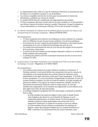 PR815665FR.doc 37/42 PE441.228v01-00 
FR 
o La réglementation doit veiller à ce que les institutions financières ne prennent pas trop 
de risques et en simplifier la gestion en cas de problème. 
o Les normes comptables doivent être révisées pour leur permettre de fournir des 
informations vérifiables aux acteurs du marché. 
o Le modèle MiFID doit être complété par une réglementation des produits. 
o L'Union européenne doit jouer un rôle actif sur la scène mondiale en vue de procéder à 
une réforme majeure du système financier mondial. Néanmoins, lorsque les progrès au 
niveau international ne s'avèrent pas suffisants, l'UE se doit de donner l'exemple. 
· Le rôle des instruments de cohésion et de la solidarité dans le processus de relance et de 
restructuration de l'économie européenne - Danuta HÜBNER (PPE) 
Recommandations: 
o L'Union européenne doit renforcer la coordination et mieux exploiter les synergies 
entre les différents niveaux de gouvernance publique et les diverses politiques. 
o Il est nécessaire de tenir compte des particularités territoriales et des répercussions 
asymétriques de la crise en élaborant les politiques de sortie de crise. 
o Les modes d'investissements de sortie de crise doivent être alignés sur les priorités 
de la croissance à long terme. 
o Le prêt local doit être renforcé par des banques régionales solides et un soutien du 
Fonds européen d'investissement. 
o La politique de cohésion doit être le principal mécanisme de mise en oeuvre de la 
stratégie UE 2020. 
· La gouvernance économique européenne et les instruments de l'UE en vue de la relance 
économique et sociale - Magdalena ALVAREZ (S&D) 
Recommandations: 
o Une meilleure gouvernance du système financier européen est nécessaire. À 
l'échelon national, il convient de définir des mécanismes afin que les mesures de 
consolidation et de recapitalisation des systèmes financiers nationaux soient 
subordonnées à des lignes directrices fixées par l'Union européenne. À l'échelle de 
l'Union européenne, il y a lieu d'accélérer et d'approfondir les réformes en cours du 
système financier européen, de créer un Fonds de stabilité, un Fonds européen de 
garantie des dépôts et une agence de notation européenne, d'établir une liste de 
classement des instruments financiers selon le risque associé, de créer des 
chambres de compensation sur les marchés non réglementés ou non officiels et de 
faire appel à des ratios de type anticyclique. 
o La politique budgétaire européenne doit être anticyclique, coordonnée et durable. 
Pour ce faire: 
- les États membres devraient privilégier la lutte contre la fraude fiscale; 
outre l'adoption des directives sur la fiscalité de l'épargne et sur la 
coopération administrative en matière fiscale, l'Union européenne doit 
introduire plusieurs impôts paneuropéens tels qu'une taxe sur les 
transactions financières, un impôt sur les primes et une taxe carbone; 
- les États membres doivent réformer en profondeur leur politique de 
dépense: mener des politiques d'emploi actives, soutenir fermement les 
PME, contribuer à la restructuration de leur secteur industriel, miser 
 