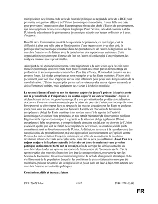 PR815665FR.doc 41/42 PE441.228v01-00 
FR 
multiplication des forums et de celle de l'autorité politique au regard de celle de la BCE pour 
permettre une gestion efficace de l'Union économique et monétaire. Il aura fallu une crise 
pour provoquer l'organisation d'un Eurogroupe au niveau des chefs d'État et de gouvernement, 
que nous appelions de nos voeux depuis longtemps. Pour l'avenir, cela doit conduire à doter 
l'Union de mécanismes de gouvernance économique adaptés aux temps ordinaires et à ceux 
d'urgence. 
Du côté de la Commission, au-delà des questions de personnes, ce qui frappe, c'est la 
difficulté à gérer une telle crise et l'inadéquation d'une organisation avec d'un côté, la 
politique macroéconomique encadrée dans des procédures et, de l'autre, la législation sur les 
marchés financiers et la liaison avec la coordination des superviseurs nationaux. Cette 
organisation ne recouvre pas l'impact de l'un sur l'autre et la nécessité d'un croisement des 
analyses macro et microprudentielles. 
Au regard de ces dysfonctionnements, votre rapporteure a la conviction qu'à l'avenir notre 
modèle économique doit être rendu bien plus résistant aux crises par un rééquilibrage en 
profondeur de ses composantes essentielles. Pour être efficace, l'Union doit compter sur ses 
propres forces. Là où des compétences sont partagées avec les États membres, l'Union doit 
pleinement jouer son rôle, s'appuyer sur sa force intérieure pour peser dans l'organisation de la 
mondialisation. L'Union ne peut plus parier sur la croissance des autres régions du monde et 
doit affirmer ses intérêts, mais également ses valeurs à l'échelle mondiale. 
Le second élément d'analyse sur les réponses apportées jusqu'à présent à la crise porte 
sur la promptitude et l'importance du soutien apporté au secteur financier. Depuis le 
déclenchement de la crise, pour beaucoup, il y a eu privatisation des profits et socialisation 
des pertes. Dans une situation marquée par la baisse du pouvoir d'achat, une incompréhension 
forte pourrait se développer face au spectacle des masses dégagées par les États en quelques 
jours pour venir au secours du secteur bancaire. L'entrée en récession de l'économie 
européenne a obligé les États membres à un soutien massif à la reprise de l'activité 
économique. Ce soutien reste primordial et tout retrait prématuré de l'intervention publique 
fragiliserait la reprise économique. La gravité de la situation oblige également l'Union 
européenne à faire ses preuves, y compris dans le domaine social, car les citoyens de l'Union 
associent, quelle que soit la réalité des compétences de l'Union, la situation sociale qu'ils 
connaissent aussi au fonctionnement de l'Union. À défaut, on assistera à la recrudescence des 
nationalismes, du protectionnisme et à une aggravation du retournement de l'opinion contre 
l'Union. La seule création d'emplois induite, par un effet de cascade, par la prochaine 
révolution industrielle verte sera certes utile, mais elle ne sera pas suffisante. Aussi, l'un des 
enjeux majeurs de la phase actuelle de la crise est donc de maintenir une pression 
politique suffisamment forte sur la distance, afin de corriger les dérives actuelles du 
marché et de refonder un système au service du financement de l'économie réelle. Car la 
reconstruction des marchés financiers doit être davantage orientée, restructurée vers les 
besoins de l'économie, l'investissement à long terme, le défi du changement climatique et du 
vieillissement de la population. Jusqu'ici les conditions de cette réorientation n'ont pas été 
maîtrisées, puisque l'essentiel de la négociation se passe dans un face-à-face entre acteurs des 
marchés financiers et autorités publiques. 
Conclusions, défis et travaux futurs 
 