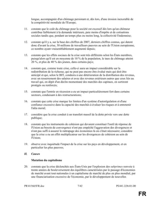 PR815665FR.doc 7/42 PE441.228v01-00 
FR 
longue, accompagnée d'un chômage persistant et, dès lors, d'une érosion inexorable de 
la compétitivité mondiale de l'Europe; 
11. constate que le coût du chômage pour la société est excessif dès lors qu'un chômeur 
contribue faiblement à la demande intérieure, paie moins d'impôts et de cotisations 
sociales tandis que, pendant un temps plus ou moins long, la collectivité l'indemnise; 
12. constate qu'il y a, sur la base des chiffres de 2007, derniers chiffres connus, qui datent 
donc d'avant la crise, 30 millions de travailleurs pauvres au sein de l'Union européenne, 
ce nombre ayant vraisemblablement augmenté depuis; 
13. constate que les effets sociaux de la crise sont très différents selon les États membres, 
puisqu'alors qu'il est en moyenne de 10 % de la population, le taux de chômage atteint 
20 %, et plus de 40 % des jeunes, dans certains pays; 
14. constate que, comme toute crise, celle-ci aura un impact considérable sur la 
redistribution de la richesse, qui ne peut pas encore être évalué mais qui doit être 
anticipé et qui, selon le BIT, conduira à une détérioration de la distribution des revenus, 
avec un resserrement des salaires et avec des revenus extérieurs autres que ceux liés au 
travail qui, en dépit d'un déclin momentané des marchés des capitaux, en sortiront 
protégés ou renforcés; 
15. constate que l'entrée en récession a eu un impact particulièrement fort dans certains 
secteurs, conduisant à des restructurations; 
16. constate que cette crise marque les limites d'un système d'autorégulation et d'une 
confiance excessive dans la capacité des marchés à évaluer les risques et à entretenir 
l'aléa moral; 
17. considère que la crise conduit à un transfert massif de la dette privée vers une dette 
publique; 
18. constate que les instruments de cohésion qui devaient constituer l'outil de réponse de 
l'Union au besoin de convergence n'ont pas empêché l'aggravation des divergences et 
n'ont pas suffi à assurer le rattrapage des économies là où c'était nécessaire; considère 
que la crise a eu un effet multiplicateur sur les divergences de cohésion au sein de 
l'Union; 
19. observe avec inquiétude l'impact de la crise sur les pays en développement, et en 
particulier les plus pauvres; 
II. Causes 
Mutation du capitalisme 
20. constate que la crise déclenchée aux États-Unis par l'explosion des subprimes renvoie à 
trente années de bouleversement des équilibres caractérisées par le passage d'économies 
de marché avant tout nationales à un capitalisme de marché de plus en plus mondial, par 
une financiarisation excessive de l'économie, par le développement de nouvelles 
 