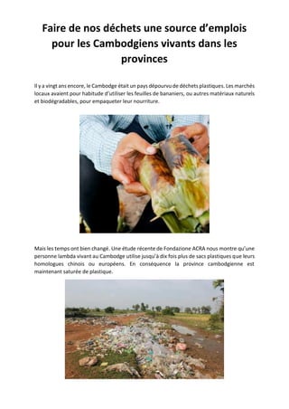 Faire de nos déchets une source d’emplois
pour les Cambodgiens vivants dans les
provinces
Il y a vingt ans encore, le Cambodge était un pays dépourvu de déchets plastiques. Les marchés
locaux avaient pour habitude d’utiliser les feuilles de bananiers, ou autres matériaux naturels
et biodégradables, pour empaqueter leur nourriture.
Mais les temps ont bien changé. Une étude récente de Fondazione ACRA nous montre qu’une
personne lambda vivant au Cambodge utilise jusqu’à dix fois plus de sacs plastiques que leurs
homologues chinois ou européens. En conséquence la province cambodgienne est
maintenant saturée de plastique.
 