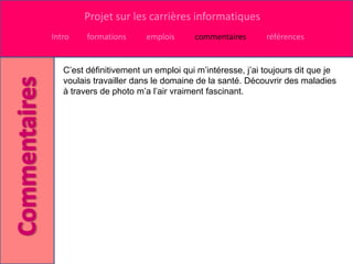 Projet sur les carrières informatiques
Intro    formations     emplois      commentaires       références


   C’est définitivement un emploi qui m’intéresse, j’ai toujours dit que je
   voulais travailler dans le domaine de la santé. Découvrir des maladies
   à travers de photo m’a l’air vraiment fascinant.
 
