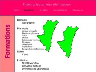 Projet sur les carrières informatiques
Intro    formations         emplois   commentaires   références



   Domaine
      Géographie

   Pre requis
        Langue principale
        Algèbre et géométrie
        Calcul
        Chimie
        Sciences de l’environnement
        Physique
        Géographie
        Informatique
        Design et dessin technique
   Durée
       4 ans

   Institution
         NBCC Moncton
         Canadore College
         Université de Sherbrooke
 