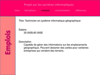 Projet sur les carrières informatiques
Intro    formations    emplois     commentaires      références



    Titre: Technicien en système informatique géographique


    Salaire
        30 000$-80 000$


    Description
       Capable de gérer des informations sur les emplacements
       géographique. Peuvent dessiner des cartes pour certaines
       entreprises qui vendent des terrains.
 