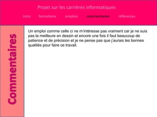 Projet sur les carrières informatiques
Intro   formations     emplois     commentaires      références


   Un emploi comme celle ci ne m‘intéresse pas vraiment car je ne suis
   pas la meilleure en dessin et encore une fois il faut beaucoup de
   patience et de précision et je ne pense pas que j’aurais les bonnes
   qualités pour faire ce travail.
 