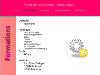 Projet sur les carrières informatiques
Intro    formations        emplois   commentaires   références



    Domaine
       Ingénierie

    Pré requis
        Langue principale
        Algèbre et géométrie
        Calcul
        Chimie
        Physique
        Sciences humaines
        Informatique
        Design et dessin technique
    Durée
        2-3ans

    Institution
          Red River College
          CCNB Bathurst
          NBSS Moncton
 