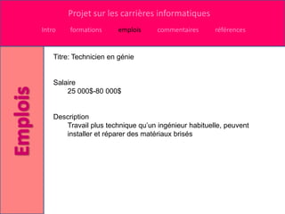 Projet sur les carrières informatiques
Intro    formations     emplois     commentaires      références


    Titre: Technicien en génie


    Salaire
        25 000$-80 000$


    Description
       Travail plus technique qu’un ingénieur habituelle, peuvent
       installer et réparer des matériaux brisés
 