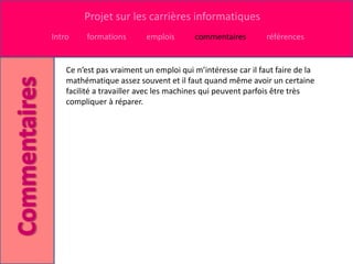 Projet sur les carrières informatiques
Intro    formations       emplois       commentaires         références


    Ce n’est pas vraiment un emploi qui m’intéresse car il faut faire de la
    mathématique assez souvent et il faut quand même avoir un certaine
    facilité a travailler avec les machines qui peuvent parfois être très
    compliquer à réparer.
 