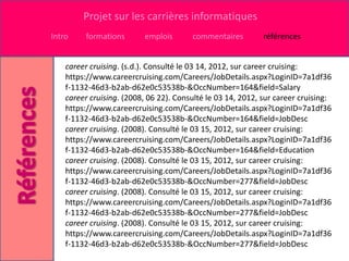 Projet sur les carrières informatiques
Intro    formations       emplois       commentaires         références


    career cruising. (s.d.). Consulté le 03 14, 2012, sur career cruising:
    https://www.careercruising.com/Careers/JobDetails.aspx?LoginID=7a1df36
    f-1132-46d3-b2ab-d62e0c53538b-&OccNumber=164&field=Salary
    career cruising. (2008, 06 22). Consulté le 03 14, 2012, sur career cruising:
    https://www.careercruising.com/Careers/JobDetails.aspx?LoginID=7a1df36
    f-1132-46d3-b2ab-d62e0c53538b-&OccNumber=164&field=JobDesc
    career cruising. (2008). Consulté le 03 15, 2012, sur career cruising:
    https://www.careercruising.com/Careers/JobDetails.aspx?LoginID=7a1df36
    f-1132-46d3-b2ab-d62e0c53538b-&OccNumber=164&field=Education
    career cruising. (2008). Consulté le 03 15, 2012, sur career cruising:
    https://www.careercruising.com/Careers/JobDetails.aspx?LoginID=7a1df36
    f-1132-46d3-b2ab-d62e0c53538b-&OccNumber=277&field=JobDesc
    career cruising. (2008). Consulté le 03 15, 2012, sur career cruising:
    https://www.careercruising.com/Careers/JobDetails.aspx?LoginID=7a1df36
    f-1132-46d3-b2ab-d62e0c53538b-&OccNumber=277&field=JobDesc
    career cruising. (2008). Consulté le 03 15, 2012, sur career cruising:
    https://www.careercruising.com/Careers/JobDetails.aspx?LoginID=7a1df36
    f-1132-46d3-b2ab-d62e0c53538b-&OccNumber=277&field=JobDesc
 