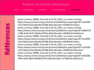Projet sur les carrières informatiques
Intro    formations      emplois     commentaires       références



    career cruising. (2008). Consulté le 03 16, 2012, sur career cruising :
    https://www.careercruising.com/Careers/JobDetails.aspx?LoginID=7a1df36f-
    1132-46d3-b2ab-d62e0c53538b-&OccNumber=453&field=Salary
    career cruising. (2008). Consulté le 03 16, 2012, sur career cruising:
    https://www.careercruising.com/Careers/JobDetails.aspx?LoginID=3e8647a3
    -5780-4a76-9e75-16b3ea7fd33a-&OccNumber=205&field=AtaGlance
    career cruising. (2008). Consulté le 03 16, 2012, sur career cruising:
    https://www.careercruising.com/Careers/JobDetails.aspx?LoginID=7a1df36f-
    1132-46d3-b2ab-d62e0c53538b-&OccNumber=205&field=Salary
    career cruising. (2008). Consulté le 03 16, 2012, sur career cruising:
    https://www.careercruising.com/Careers/JobDetails.aspx?LoginID=7a1df36f-
    1132-46d3-b2ab-d62e0c53538b-&OccNumber=205&field=Education
    career cruising. (2008). Consulté le 03 16, 2012, sur career cruising:
    https://www.careercruising.com/Careers/JobDetails.aspx?LoginID=c5822d6c
    -9fde-454b-98e4-4bfdd07e7b7f-&OccNumber=277&field=AtaGlance
 