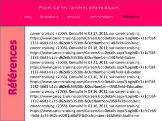 Projet sur les carrières informatiques
Intro    formations      emplois     commentaires       références



    career cruising. (2008). Consulté le 03 17, 2012, sur career cruising:
    https://www.careercruising.com/Careers/JobDetails.aspx?LoginID=7a1df36f-
    1132-46d3-b2ab-d62e0c53538b-&OccNumber=14&field=JobDesc
    career cruising. (2008). Consulté le 03 18, 2012, sur career cruising:
    https://www.careercruising.com/Careers/JobDetails.aspx?LoginID=7a1df36f-
    1132-46d3-b2ab-d62e0c53538b-&OccNumber=14&field=Salary
    career cruising. (2008). Consulté le 03 21, 2012, sur career cruising:
    https://www.careercruising.com/Careers/JobDetails.aspx?LoginID=7a1df36f-
    1132-46d3-b2ab-d62e0c53538b-&OccNumber=14&field=Education
    career cruising. (2088). Consulté le 03 16, 2012, sur career cruising:
    https://www.careercruising.com/Careers/JobDetails.aspx?LoginID=7a1df36f-
    1132-46d3-b2ab-d62e0c53538b-&OccNumber=453&field=Education
    career cruising. (2088). Consulté le 03 16, 2012, sur career cruising:
    https://www.careercruising.com/Careers/JobDetails.aspx?LoginID=7a1df36f-
    1132-46d3-b2ab-d62e0c53538b-&OccNumber=205&field=JobDesc
    career cruising. (2088). Consulté le 03 16, 2012, sur career cruising :
    https://www.careercruising.com/Careers/JobDetails.aspx?LoginID=1bfe7e68
    -fb0d-4a76-942c-e22ff1c60df9-&OccNumber=14&field=AtaGlance
 