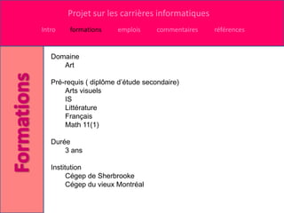 Projet sur les carrières informatiques
Intro   formations     emplois      commentaires   références


   Domaine
      Art

   Pré-requis ( diplôme d’étude secondaire)
       Arts visuels
       IS
       Littérature
       Français
       Math 11(1)

   Durée
       3 ans

   Institution
         Cégep de Sherbrooke
         Cégep du vieux Montréal
 