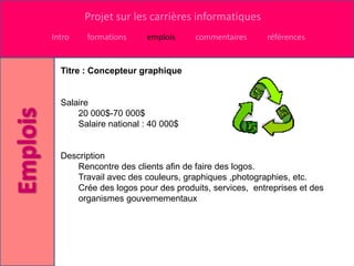 Projet sur les carrières informatiques
Intro   formations     emplois     commentaires      références


  Titre : Concepteur graphique


  Salaire
      20 000$-70 000$
      Salaire national : 40 000$


  Description
     Rencontre des clients afin de faire des logos.
     Travail avec des couleurs, graphiques ,photographies, etc.
     Crée des logos pour des produits, services, entreprises et des
     organismes gouvernementaux
 
